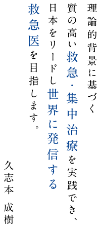 理論的背景に基づく質の高い救急・集中治療を実践でき、日本をリードし世界に発信する救急医を目指します。久志本成樹